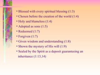 Blessed with every spiritual blessing (1:3) Chosen before the creation of the world (1:4) Holy and blameless (1:4) Adopted as sons (1:5) Redeemed (1:7) Forgiven (1:7) Given wisdom and understanding (1:8) Shown the mystery of His will (1:9) Sealed by the Spirit as a deposit guaranteeing an inheritance (1:13,14)  