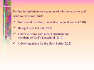 God’s workmanship,  created to do good works (2:10) Further in Ephesians we see more of who we are now and what we have in Christ: A dwelling place for the Holy Spirit (2:22) Brought near to God (2:13) Fellow citizens with other Christians and members of God’s household (2:19)  