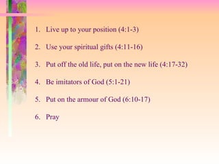 Live up to your position (4:1-3) Use your spiritual gifts (4:11-16) Put off the old life, put on the new life (4:17-32) Be imitators of God (5:1-21) Put on the armour of God (6:10-17) Pray  