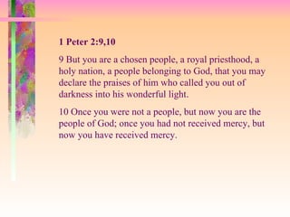 1 Peter 2:9,10 9 But you are a chosen people, a royal priesthood, a holy nation, a people belonging to God, that you may declare the praises of him who called you out of darkness into his wonderful light.  10 Once you were not a people, but now you are the people of God; once you had not received mercy, but now you have received mercy.  