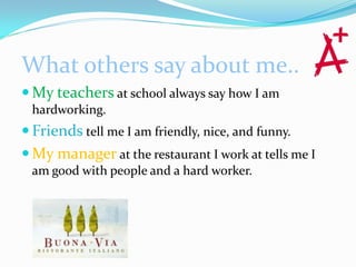What others say about me..
 My teachers at school always say how I am
 hardworking.
 Friends tell me I am friendly, nice, and funny.
 My manager at the restaurant I work at tells me I
 am good with people and a hard worker.
 