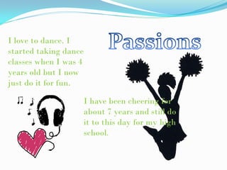 I love to dance. I
started taking dance
classes when I was 4
years old but I now
just do it for fun.

                   I have been cheering for
                   about 7 years and still do
                   it to this day for my high
                   school.
 
