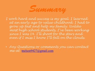 I work hard and success is my goal. I learned
  at an early age to value childhood. I had to
  grow up fast and help my family. Unlike
  most high school students, I’ve been working
  since I was 14. I’ll shoot for the stars and
  even if I miss I know I’ll fall on the clouds.

• Any Questions or comments you can contact
  me at tnelson9427@gmail.com
 