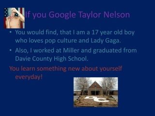 If you Google Taylor Nelson
• You would find, that I am a 17 year old boy
  who loves pop culture and Lady Gaga.
• Also, I worked at Miller and graduated from
  Davie County High School.
You learn something new about yourself
  everyday!
 