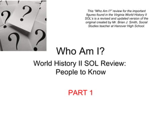 Who Am I?
World History II SOL Review:
People to Know
PART 1
This “Who Am I?” review for the important
figures found in the Virginia World History II
SOL’s is a revised and updated version of the
original created by Mr. Brian J. Smith, Social
Studies teacher at Hanover High School.
 