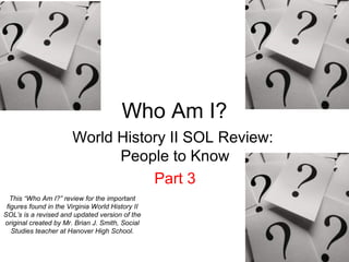 Who Am I?
World History II SOL Review:
People to Know
Part 3
This “Who Am I?” review for the important
figures found in the Virginia World History II
SOL’s is a revised and updated version of the
original created by Mr. Brian J. Smith, Social
Studies teacher at Hanover High School.
 