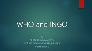 WHO and INGO
BY
DR.RAKHSHINDA AMBREEN
LECTURER COMMUNITY MEDICINE, JMDC
MSPH TRAINEE
 