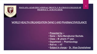 • Presented by :-
• Name :- Neha Manojkumar Bachate.
• Class :- M .pharm 1st year .
• Department :- Pharmacology
• Roll no . :- 47
• Subject In charge:- Dr. Khan Dureshahwar
WORLDHEALTHORGANIZATION {WHO } ANDPHARMACOVIGILANCE
1
MAULANA AZAD EDUCATIONAL TRUST’S, Y. B. CHAVAN COLLEGE OF
PHARMACY, AURANGABAD.
 