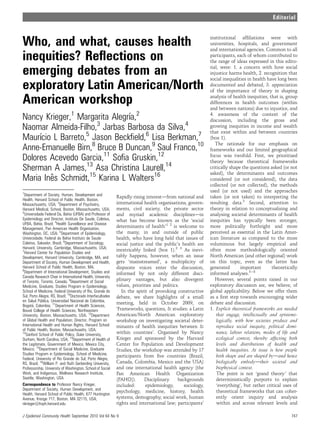 Editorial


                                                                                                            institutional afﬁliations were with
Who, and what, causes health                                                                                universities, hospitals, and government
                                                                                                            and international agencies. Common to all
inequities? Reﬂections on                                                                                   participants, each of whom contributed to
                                                                                                            the range of ideas expressed in this edito-

emerging debates from an                                                                                    rial, were: 1. a concern with how social
                                                                                                            injustice harms health, 2. recognition that
                                                                                                            social inequalities in health have long been
exploratory Latin American/North                                                                            documented and debated, 3. appreciation
                                                                                                            of the importance of theory in shaping

American workshop                                                                                           analysis of health inequities, that is, group
                                                                                                            differences in health outcomes (within
                                                                                                            and between nations) due to injustice, and

Nancy Krieger,1 Margarita Alegrı 2
                               ´a,                                                                          4. awareness of the context of the
                                                                                                            discussion, including the gross and
Naomar Almeida-Filho, Jarbas Barbosa da Silva,4
                      3                                                                                     growing inequities in income and wealth
                                                                                                            that exist within and between countries
Maurı L Barreto,5 Jason Beckﬁeld,6 Lisa Berkman,7
     ´cio                                                                                                   (box 1).
                                                                                                               The rationale for our emphasis on
Anne-Emanuelle Birn,8 Bruce B Duncan,9 Saul Franco,10                                                       frameworks and our limited geographical
Dolores Acevedo Garcia,11 Soﬁa Gruskin,12                                                                   focus was twofold. First, we prioritised
                                                                                                            theory because theoretical frameworks
Sherman A James,13 Asa Christina Laurell,14                                                                 critically shape the questions asked (or not
                                                                                                            asked), the determinants and outcomes
Maria Ines Schmidt,15 Karina L Walters16
         ˆ                                                                                                  considered (or not considered), the data
                                                                                                            collected (or not collected), the methods
1
                                                                                                            used (or not used) and the approaches
  Department of Society, Human, Development and                                                             taken (or not taken) to interpreting the
                                                             Rapidly rising interestdfrom national and
Health, Harvard School of Public Health, Boston,
Massachusetts, USA; 2Department of Psychiatry,               international health organisations, govern-    resulting data.3 Second, attention to
Harvard Medical, School, Boston, Massachusetts, USA;         ments, civil society, the private sector       theory in relation to conceptualising and
3
  Universidade Federal Da, Bahia (UFBA) and Professor of     and myriad academic disciplinesdin             analysing societal determinants of health
Epidemiology and Director, Instituto De Saude, Coletiva,     what has become known as the ‘social           inequities has typically been stronger,
UFBA, Bahia, Brazil; 4Health Surveillance and Disease
Management, Pan American Health Organization,                determinants of health’1 2 is welcome to       more politically forthright and more
Washington, DC, USA; 5Department of Epidemiology,            the many, in and outside of public             perceived as essential in the Latin Amer-
Universidade, Federal da Bahia Instituto de Saude            health, who have long held that issues of      ican literature as compared to the more
Coletiva, Salvador, Brazil; 6Department of Sociology,        social justice and the public’s health are     voluminous but largely empirical and
Harvard, University, Cambridge, Massachusetts, USA;
7                                                            inextricably linked (box 1).2 3 As inevi-      often more methodologically oriented
  Harvard Center for Population Studies and
Development, Harvard University, Cambridge, MA, and          tably happens, however, when an issue          North American (and other regional) work
Department of Society, Human Development and Health,         gets ‘mainstreamed’, a multiplicity of         on this topic, even as the latter has
Harvard School of Public Health, Boston, MA;                 disparate voices enter the discussion,         generated        important       theoretically
8
  Department of International Development, Studies and       informed by not only different disci-          informed analyses.3e8
Canada Research Chair in International Health, University
of Toronto, Toronto, Canada; 9Department of Social           plinary vantages, but also divergent              However, several points raised in our
Medicine, Graduate, Studies Program in Epidemiology,         values, priorities and politics.               exploratory discussion are, we believe, of
School of Medicine, Federal University of Rio, Grande do        In the spirit of provoking constructive     global applicability. Below we offer them
Sul, Porto Alegre, RS, Brazil; 10Doctorado Interfacultades   debate, we share highlights of a small         as a ﬁrst step towards encouraging wider
            ´
en Salud Publica, Universidad Nacional de Colombia,
                                                             meeting, held in October 2009, on              debate and discussion.
Bogata, Colombia; 11Department of Health Sciences,
       ´
      ´
Bouve College of Health Sciences, Northeastern               ‘Frameworks, questions, & studies: a Latin     1. Explicit theoretical frameworks are needed
University, Boston, Massachusetts, USA; 12Department         American/North American exploratory                that engage, intellectually and epistemo-
of Global Health and Population; Director, Program on        workshop on investigating societal deter-          logically, with how societies produce and
International Health and Human Rights, Harvard School        minants of health inequities between &             reproduce social inequity, political domi-
of Public Health, Boston, Massachusetts, USA;
13
   Sanford School of Public Policy, Duke University,         within countries’. Organised by Nancy              nance, labour relations, modes of life and
Durham, North Carolina, USA; 14Department of Health of       Krieger and sponsored by the Harvard               ecological context, thereby affecting both
the Legitimate, Government of Mexico, Mexico City,           Center for Population and Development              levels and distributions of health and
Mexico; 15Department of Social Medicine, Graduate            Studies, the workshop was attended by 17           health inequities. At issue is how people
Studies Program in Epidemiology, School of Medicine,
                                                             participants from ﬁve countries (Brazil,           both shape and are shaped bydand hence
Federal, University of Rio Grande do Sul, Porto Alegre,
RS, Brazil; 16William P. and Ruth Gerberding University,     Canada, Colombia, Mexico and the USA)              biologically embodydtheir societal and
Professorship, University of Washington, School of Social    and one international health agency (the           biophysical context.
Work, and Indigenous, Wellness Research Institute,           Pan American Health Organization                   The point is not ‘grand theory’ that
Seattle, Washington, USA                                     (PAHO)).      Disciplinary     backgrounds         deterministically purports to explain
Correspondence to Professor Nancy Krieger,                   included:      epidemiology,      sociology,       ‘everything’, but rather critical uses of
Department of Society, Human Development, and                                                                   theoretical frameworks that can coher-
                                                             psychology, medicine, history, health
Health, Harvard School of Public Health, 677 Huntington
Avenue, Kresge 717, Boston, MA 02115, USA;                   systems, demography, social work, human            ently orient inquiry and analysis
nkrieger@hsph.harvard.edu                                    rights and international law; participants’        within and across relevant levels and

J Epidemiol Community Health September 2010 Vol 64 No 9                                                                                               747
 
