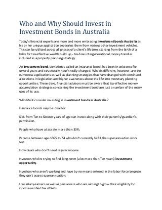 Who and Why Should Invest in
Investment Bonds in Australia
Today's financial experts are more and more embracing investment bonds Australia as
his or her unique application separates them from various other investment vehicles.
This can be utilized across all phases of a client's lifetime, starting from the birth of a
baby for tax effective wealth build up - tax-free intergenerational money transfer
included in a property planning strategy.
An investment bond, sometimes called an insurance bond, has been in existence for
several years and structurally hasn't really changed. What is different, however, are the
numerous applications as well as planning strategies that have changed with continued
alterations in legislation and higher awareness about the lifetime monetary planning
opportunities. These days, financial advisors must be aware that tax-effective money
accumulation strategies concerning the investment bond are just a number of the many
uses of its use.
Who Must consider investing in investment bonds in Australia?
Insurance bonds may be ideal for:
Kids from Ten to Sixteen years of age can invest along with their parent's/guardian's
permission.
People who have a tax rate more than 30%.
Persons between age of 65 to 74 who don't currently fulfill the superannuation work
test.
Individuals who don't need regular income.
Investors who're trying to find long-term (a lot more than Ten years) investment
opportunity.
Investors who aren't working and have by no means entered in the labor force because
they can't access superannuation.
Low salary earners as well as pensioners who are aiming to grow their eligibility for
income-verified tax offsets.
 
