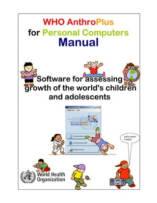WHO AnthroPlus
for Personal Computers
        Manual


   Software for assessing
growth of the world's children
      and adolescents



                          Let's move
                          it baby!
 