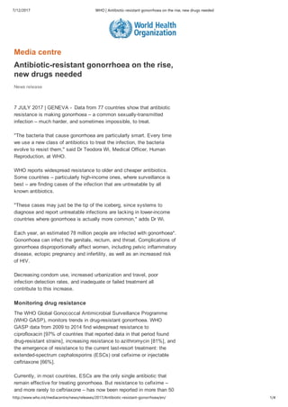 7/12/2017 WHO | Antibiotic‐resistant gonorrhoea on the rise, new drugs needed
http://www.who.int/mediacentre/news/releases/2017/Antibiotic‐resistant‐gonorrhoea/en/ 1/4
Media centre
Antibiotic­resistant gonorrhoea on the rise,
new drugs needed
News release
7 JULY 2017 | GENEVA ­  Data from 77 countries show that antibiotic
resistance is making gonorrhoea – a common sexually­transmitted
infection – much harder, and sometimes impossible, to treat.
"The bacteria that cause gonorrhoea are particularly smart. Every time
we use a new class of antibiotics to treat the infection, the bacteria
evolve to resist them," said Dr Teodora Wi, Medical Officer, Human
Reproduction, at WHO.
WHO reports widespread resistance to older and cheaper antibiotics.
Some countries – particularly high­income ones, where surveillance is
best – are finding cases of the infection that are untreatable by all
known antibiotics.
"These cases may just be the tip of the iceberg, since systems to
diagnose and report untreatable infections are lacking in lower­income
countries where gonorrhoea is actually more common," adds Dr Wi.
Each year, an estimated 78 million people are infected with gonorrhoea*.
Gonorrhoea can infect the genitals, rectum, and throat. Complications of
gonorrhoea disproportionally affect women, including pelvic inflammatory
disease, ectopic pregnancy and infertility, as well as an increased risk
of HIV.
Decreasing condom use, increased urbanization and travel, poor
infection detection rates, and inadequate or failed treatment all
contribute to this increase.
Monitoring drug resistance
The WHO Global Gonococcal Antimicrobial Surveillance Programme
(WHO GASP), monitors trends in drug­resistant gonorrhoea. WHO
GASP data from 2009 to 2014 find widespread resistance to
ciprofloxacin [97% of countries that reported data in that period found
drug­resistant strains], increasing resistance to azithromycin [81%], and
the emergence of resistance to the current last­resort treatment: the
extended­spectrum cephalosporins (ESCs) oral cefixime or injectable
ceftriaxone [66%].
Currently, in most countries, ESCs are the only single antibiotic that
remain effective for treating gonorrhoea. But resistance to cefixime –
and more rarely to ceftriaxone – has now been reported in more than 50
 