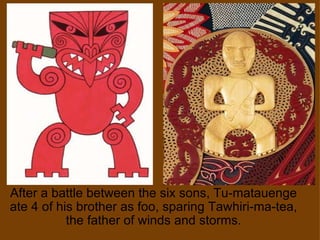 After a battle between the six sons, Tu-matauenge ate 4 of his brother as foo, sparing Tawhiri-ma-tea, the father of winds and storms. 