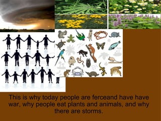 This is why today people are ferceand have have war, why people eat plants and animals, and why there are storms. 