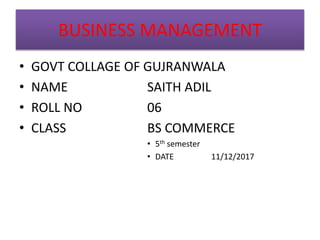 BUSINESS MANAGEMENT
• GOVT COLLAGE OF GUJRANWALA
• NAME SAITH ADIL
• ROLL NO 06
• CLASS BS COMMERCE
• 5th semester
• DATE 11/12/2017
 