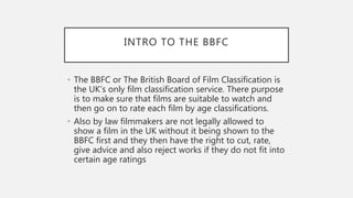 INTRO TO THE BBFC
• The BBFC or The British Board of Film Classification is
the UK’s only film classification service. There purpose
is to make sure that films are suitable to watch and
then go on to rate each film by age classifications.
• Also by law filmmakers are not legally allowed to
show a film in the UK without it being shown to the
BBFC first and they then have the right to cut, rate,
give advice and also reject works if they do not fit into
certain age ratings
 