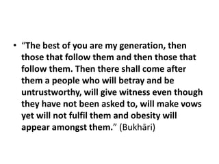 • “The best of you are my generation, then
  those that follow them and then those that
  follow them. Then there shall come after
  them a people who will betray and be
  untrustworthy, will give witness even though
  they have not been asked to, will make vows
  yet will not fulfil them and obesity will
  appear amongst them.” (Bukhāri)
 