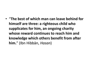 • “The best of which man can leave behind for
  himself are three: a righteous child who
  supplicates for him, an ongoing charity
  whose reward continues to reach him and
  knowledge which others benefit from after
  him.” (Ibn Hibbān, Hasan)
 