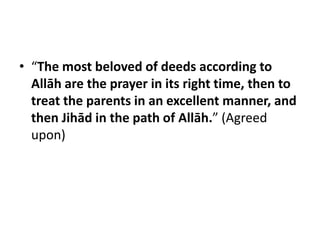 • “The most beloved of deeds according to
  Allāh are the prayer in its right time, then to
  treat the parents in an excellent manner, and
  then Jihād in the path of Allāh.” (Agreed
  upon)
 
