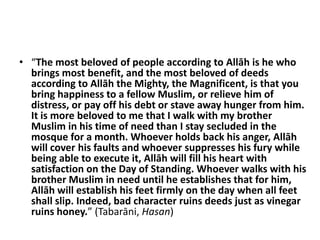 • “The most beloved of people according to Allāh is he who
  brings most benefit, and the most beloved of deeds
  according to Allāh the Mighty, the Magnificent, is that you
  bring happiness to a fellow Muslim, or relieve him of
  distress, or pay off his debt or stave away hunger from him.
  It is more beloved to me that I walk with my brother
  Muslim in his time of need than I stay secluded in the
  mosque for a month. Whoever holds back his anger, Allāh
  will cover his faults and whoever suppresses his fury while
  being able to execute it, Allāh will fill his heart with
  satisfaction on the Day of Standing. Whoever walks with his
  brother Muslim in need until he establishes that for him,
  Allāh will establish his feet firmly on the day when all feet
  shall slip. Indeed, bad character ruins deeds just as vinegar
  ruins honey.” (Tabarāni, Hasan)
 