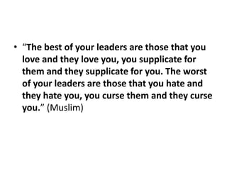 • “The best of your leaders are those that you
  love and they love you, you supplicate for
  them and they supplicate for you. The worst
  of your leaders are those that you hate and
  they hate you, you curse them and they curse
  you.” (Muslim)
 