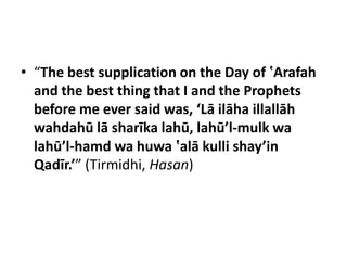 • “The best supplication on the Day of ‛Arafah
  and the best thing that I and the Prophets
  before me ever said was, ‘Lā ilāha illallāh
  wahdahū lā sharīka lahū, lahū’l-mulk wa
  lahū’l-hamd wa huwa ‛alā kulli shay’in
  Qadīr.’” (Tirmidhi, Hasan)
 