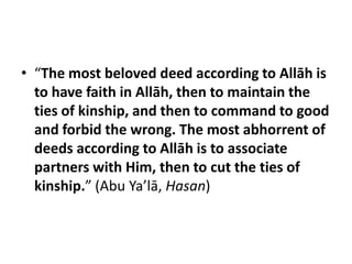 • “The most beloved deed according to Allāh is
  to have faith in Allāh, then to maintain the
  ties of kinship, and then to command to good
  and forbid the wrong. The most abhorrent of
  deeds according to Allāh is to associate
  partners with Him, then to cut the ties of
  kinship.” (Abu Ya’lā, Hasan)
 