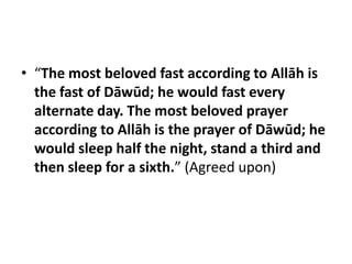 • “The most beloved fast according to Allāh is
  the fast of Dāwūd; he would fast every
  alternate day. The most beloved prayer
  according to Allāh is the prayer of Dāwūd; he
  would sleep half the night, stand a third and
  then sleep for a sixth.” (Agreed upon)
 