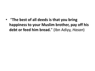 • “The best of all deeds is that you bring
  happiness to your Muslim brother, pay off his
  debt or feed him bread.” (Ibn Adiyy, Hasan)
 