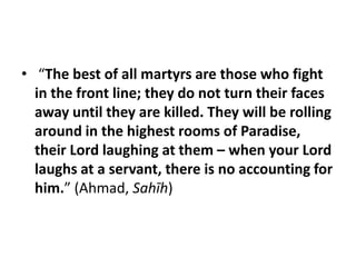• “The best of all martyrs are those who fight
  in the front line; they do not turn their faces
  away until they are killed. They will be rolling
  around in the highest rooms of Paradise,
  their Lord laughing at them – when your Lord
  laughs at a servant, there is no accounting for
  him.” (Ahmad, Sahīh)
 