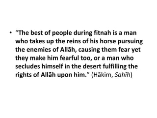 • “The best of people during fitnah is a man
  who takes up the reins of his horse pursuing
  the enemies of Allāh, causing them fear yet
  they make him fearful too, or a man who
  secludes himself in the desert fulfilling the
  rights of Allāh upon him.” (Hākim, Sahīh)
 