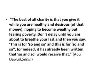 • “The best of all charity is that you give it
  while you are healthy and desirous (of that
  money), hoping to become wealthy but
  fearing poverty. Don’t delay until you are
  about to breathe your last and then you say,
  ‘This is for ‘so and so’ and this is for ‘so and
  so’’, for indeed, it has already been written
  that ‘so and so’ would receive that.” (Abu
  Dāwūd,Sahīh)
 