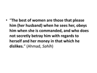 • “The best of women are those that please
  him (her husband) when he sees her, obeys
  him when she is commanded, and who does
  not secretly betray him with regards to
  herself and her money in that which he
  dislikes.” (Ahmad, Sahīh)
 
