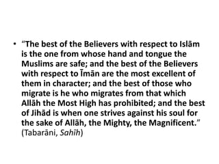 • “The best of the Believers with respect to Islām
  is the one from whose hand and tongue the
  Muslims are safe; and the best of the Believers
  with respect to Īmān are the most excellent of
  them in character; and the best of those who
  migrate is he who migrates from that which
  Allāh the Most High has prohibited; and the best
  of Jihād is when one strives against his soul for
  the sake of Allāh, the Mighty, the Magnificent.”
  (Tabarāni, Sahīh)
 