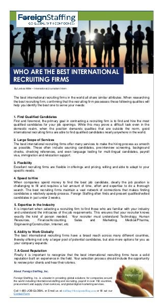 The best international recruiting firms in the world all share similar attributes. When researching
the best recruiting firm, confirming that the recruiting firm possesses these following qualities will
help you identify the best one to serve your needs:
1. Find Qualified Candidates
First and foremost, the primary goal in contracting a recruiting firm is to find and hire the most
qualified candidates for your job openings. While this may prove a difficult task even in the
domestic realm, when the position demands qualities that are outside the norm, good
international recruiting firms are able to find qualified candidates nearly anywhere in the world.
2. Large Scope of Services
The best international recruiting firms offer many services to make the hiring process as smooth
as possible. These often include sourcing candidates, pre-interview screening, background
checks, checking references, and even language testing for multi-lingual candidates, payroll
visa, immigration and relocation support.
By Larissa Miller – International Journalism Intern
WHO ARE THE BEST INTERNATIONAL
RECRUITING FIRMS
3. Flexibility
Excellent recruiting firms are flexible in offerings and pricing, willing and able to adapt to your
specific needs.
4. Speed to Hire
When companies spend money to find the best job candidate, clearly the job position is
challenging to fill and requires a fair amount of time, effort and expertise to do a thorough
search. The best recruiting firms maintain a vast network of connections that makes finding
candidates a relatively speedy process. Foreign Staffing often finds and present qualified/vetted
candidates in just under 2 weeks.
5. Expertise in the Industry
It is important when selecting a recruiting firm to find those who are familiar with your industry
and understand the intricacies of the job requirements. This ensures that your recruiter knows
exactly the kind of person needed. Your recruiter must understand Technology, Human
Resources, Finance/Accounting, Sales and Marketing, Medical/Pharma,
Engineering/Construction, Internet, etc.
6. Ability to Work Globally
The best international recruiting firms have a broad reach across many different countries,
thereby offering not only a larger pool of potential candidates, but also more options for you as
your company expands.
7. A Good Reputation
Finally it is important to recognize that the best international recruiting firms have a solid
reputation built on experience in the field. Your selection process should include the opportunity
to review prior clients and hear their stories.
About Foreign Staffing, Inc.
Foreign Staffing, Inc. is a leader in providing global solutions for companies around
the world including international staffing and recruiting, payroll in over 150 countries,
procurement and supply chain services, and global digital marketing services.
Call 1-855-JOB-GLOBAL or Email us at staffing@foreignstaffing.com or fill out our
Contact Form
 