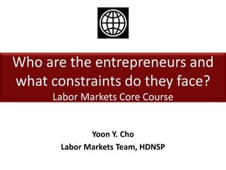 Who are the entrepreneurs and
what constraints do they face?
Labor Markets Core Course
Yoon Y. Cho
Labor Markets Team, HDNSP
 