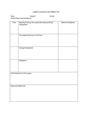 SAMPLE LESSON PLAN FORMAT #2
Date: Subject: Grade:
Goals/Objectives/Standards:
Time Opening/Framing the Lesson/Introduction/Early
Assessment
Monitor/Feedback
The Lesson Structure: Activities
Closing/Assessment
Homework
Self Evaluation of the Lesson
Resources/Materials
 