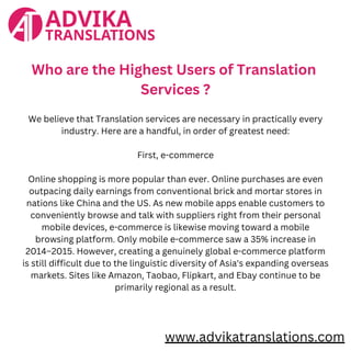 www.advikatranslations.com
Who are the Highest Users of Translation
Services ?
We believe that Translation services are necessary in practically every
industry. Here are a handful, in order of greatest need:
First, e-commerce
Online shopping is more popular than ever. Online purchases are even
outpacing daily earnings from conventional brick and mortar stores in
nations like China and the US. As new mobile apps enable customers to
conveniently browse and talk with suppliers right from their personal
mobile devices, e-commerce is likewise moving toward a mobile
browsing platform. Only mobile e-commerce saw a 35% increase in
2014–2015. However, creating a genuinely global e-commerce platform
is still difficult due to the linguistic diversity of Asia's expanding overseas
markets. Sites like Amazon, Taobao, Flipkart, and Ebay continue to be
primarily regional as a result.
 