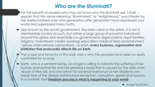 Who are the Illuminati?
 For the benefit of readers who may not know who the Illuminati are, I shall …
explain that this name meaning “illuminated,” or “enlightened,” was chosen by
the darkly-inclined ones who generation after generation have oppressed your
world and suppressed many truths.
 Also known as the secret government, the dark cabal or the elitists, it is not a
membership society as such, but rather a large group of powerful individuals
around the globe who essentially run governments; legal systems; royal families;
religions; mainstream media; banking; education; medical field; entertainment
venues; international corporations – in short, every business, organization and
institution that profoundly affects life on Earth.
 The scope and tenacity of this dark web is why the peoples have been so easily
controlled for so long.
 Earth, who is a sentient being, no longer is willing to tolerate the suffering of her
human and animal life and her planetary body that is caused by the dark ones’
abuse of free will, and she asked for universal assistance so her residents can
break free of the deeply entrenched deception, corruption, greed and tyranny.
In a nutshell, that freedom process is what is happening in your world.
 Angel Matthew
 