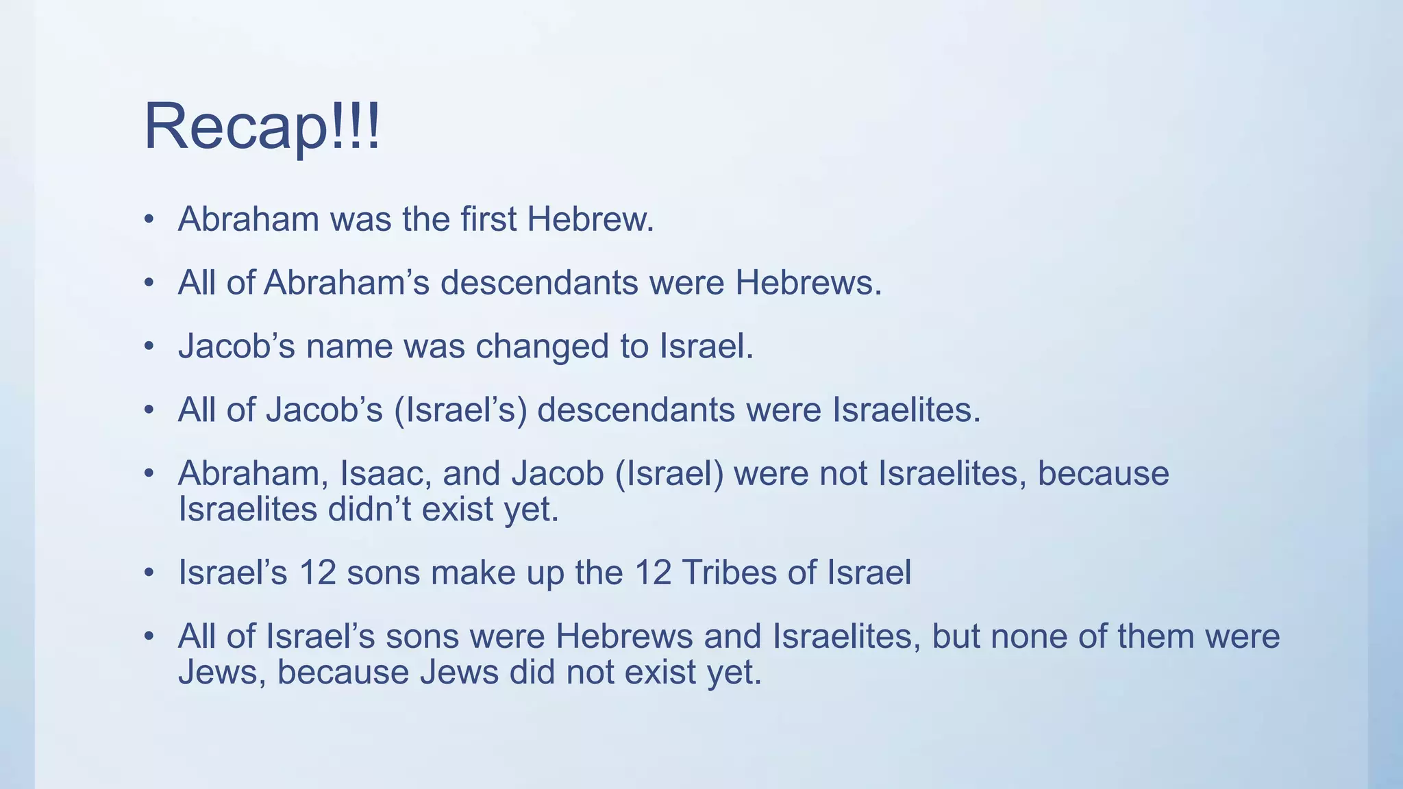 Recap!!!
• Abraham was the first Hebrew.
• All of Abraham’s descendants were Hebrews.
• Jacob’s name was changed to Israel.
• All of Jacob’s (Israel’s) descendants were Israelites.
• Abraham, Isaac, and Jacob (Israel) were not Israelites, because
Israelites didn’t exist yet.
• Israel’s 12 sons make up the 12 Tribes of Israel
• All of Israel’s sons were Hebrews and Israelites, but none of them were
Jews, because Jews did not exist yet.
 