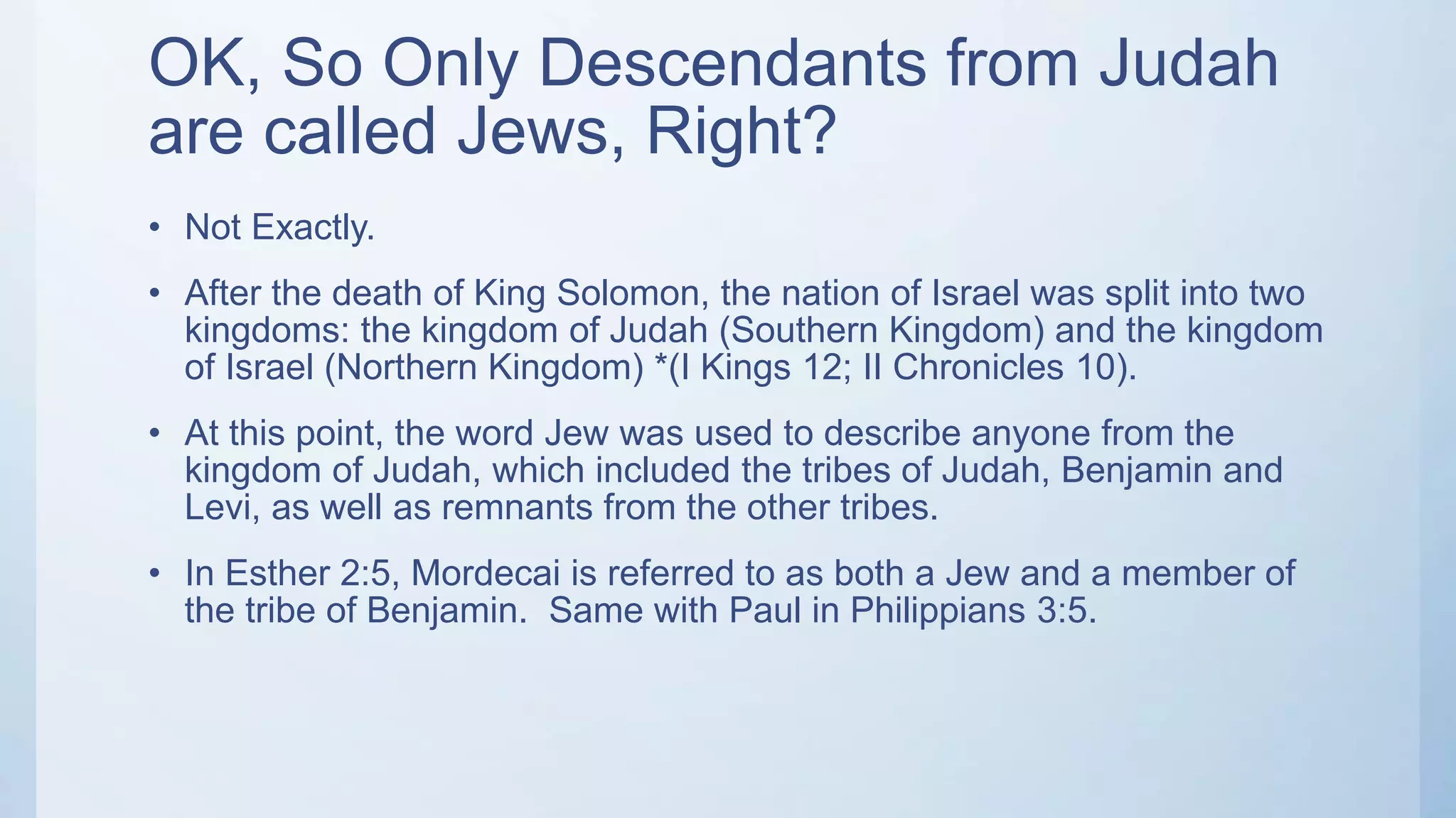 OK, So Only Descendants from Judah
are called Jews, Right?
• Not Exactly.
• After the death of King Solomon, the nation of Israel was split into two
kingdoms: the kingdom of Judah (Southern Kingdom) and the kingdom
of Israel (Northern Kingdom) *(I Kings 12; II Chronicles 10).
• At this point, the word Jew was used to describe anyone from the
kingdom of Judah, which included the tribes of Judah, Benjamin and
Levi, as well as remnants from the other tribes.
• In Esther 2:5, Mordecai is referred to as both a Jew and a member of
the tribe of Benjamin. Same with Paul in Philippians 3:5.
 