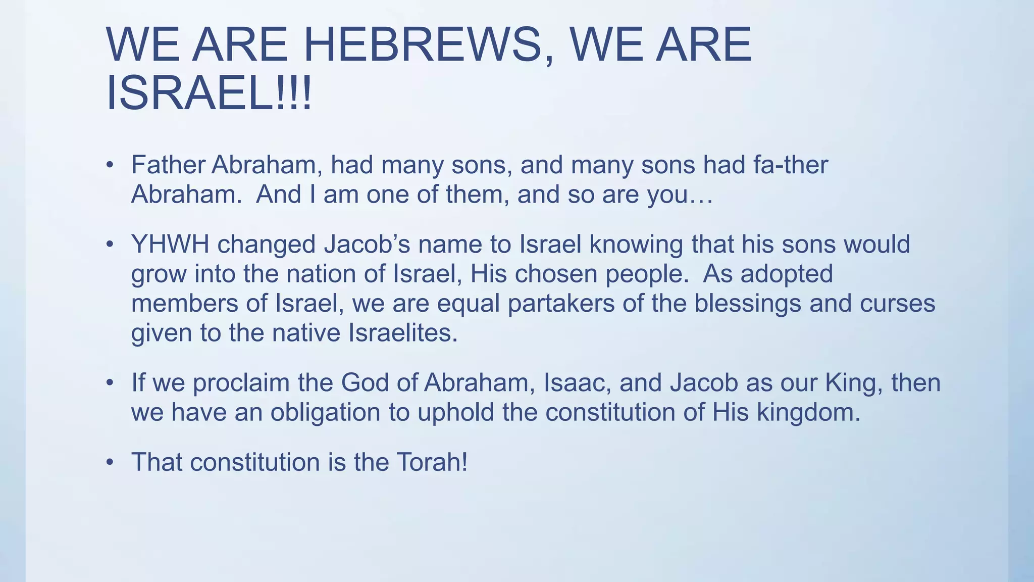 WE ARE HEBREWS, WE ARE
ISRAEL!!!
• Father Abraham, had many sons, and many sons had fa-ther
Abraham. And I am one of them, and so are you…
• YHWH changed Jacob’s name to Israel knowing that his sons would
grow into the nation of Israel, His chosen people. As adopted
members of Israel, we are equal partakers of the blessings and curses
given to the native Israelites.
• If we proclaim the God of Abraham, Isaac, and Jacob as our King, then
we have an obligation to uphold the constitution of His kingdom.
• That constitution is the Torah!
 