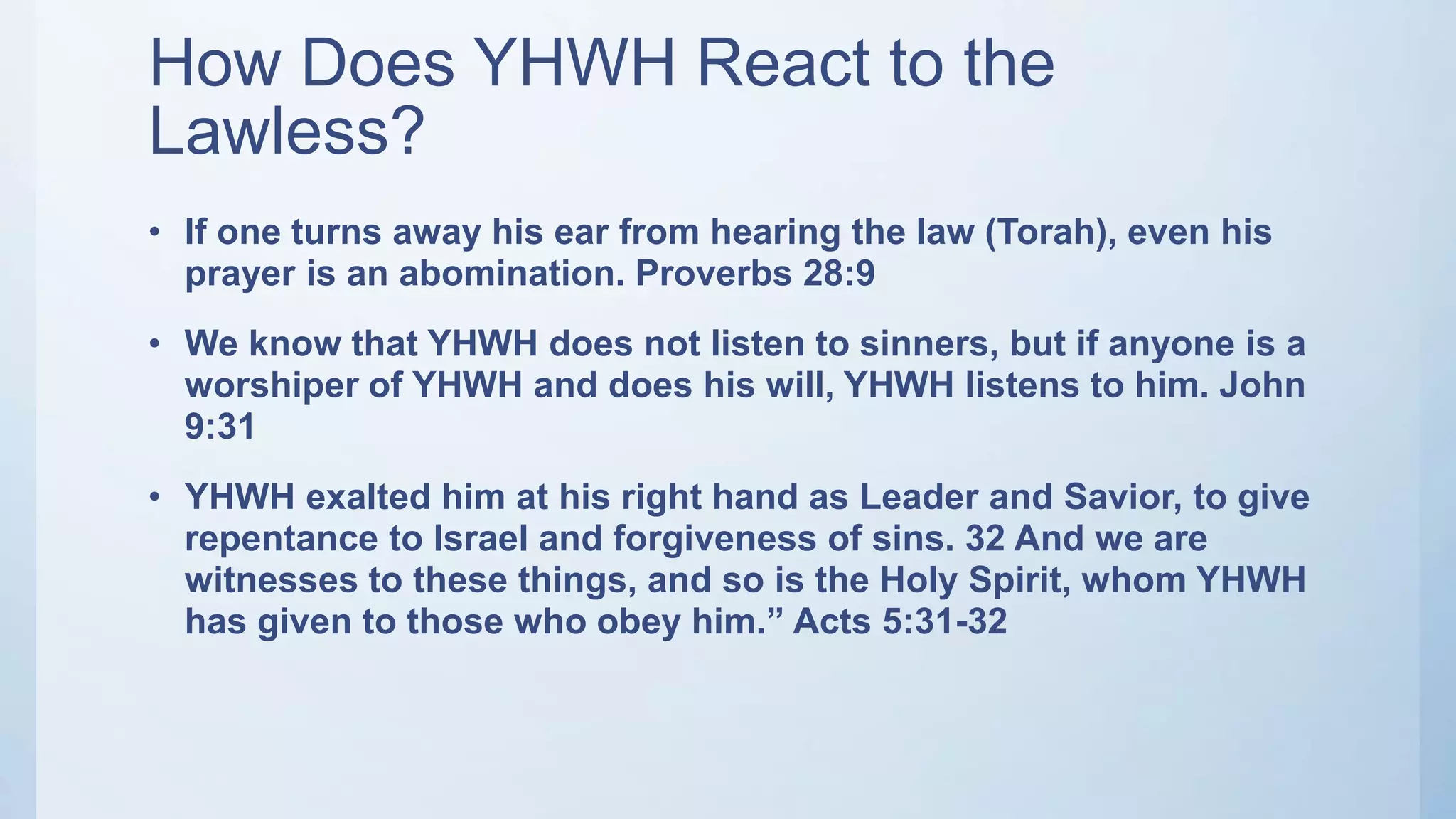 How Does YHWH React to the
Lawless?
• If one turns away his ear from hearing the law (Torah), even his
prayer is an abomination. Proverbs 28:9
• We know that YHWH does not listen to sinners, but if anyone is a
worshiper of YHWH and does his will, YHWH listens to him. John
9:31
• YHWH exalted him at his right hand as Leader and Savior, to give
repentance to Israel and forgiveness of sins. 32 And we are
witnesses to these things, and so is the Holy Spirit, whom YHWH
has given to those who obey him.” Acts 5:31-32
 