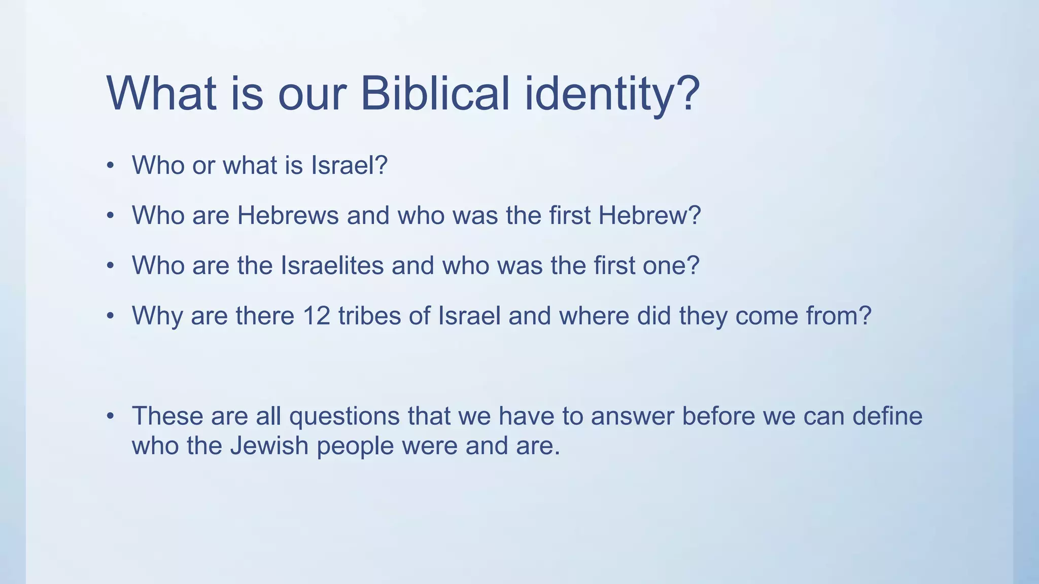 What is our Biblical identity?
• Who or what is Israel?
• Who are Hebrews and who was the first Hebrew?
• Who are the Israelites and who was the first one?
• Why are there 12 tribes of Israel and where did they come from?
• These are all questions that we have to answer before we can define
who the Jewish people were and are.
 