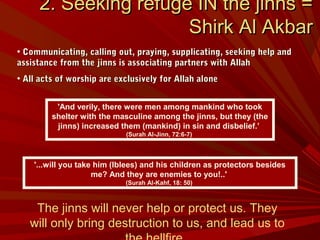 'And verily, there were men among mankind who took
shelter with the masculine among the jinns, but they (the
jinns) increased them (mankind) in sin and disbelief.’
(Surah Al-Jinn, 72:6-7)
2. Seeking refuge IN the jinns =2. Seeking refuge IN the jinns =
Shirk Al AkbarShirk Al Akbar
• Communicating, calling out, praying, supplicating, seeking help andCommunicating, calling out, praying, supplicating, seeking help and
assistance from the jinns is associating partners with Allahassistance from the jinns is associating partners with Allah
• All acts of worship are exclusively for Allah aloneAll acts of worship are exclusively for Allah alone
'...will you take him (Iblees) and his children as protectors besides
me? And they are enemies to you!..'
(Surah Al-Kahf, 18: 50)
The jinns will never help or protect us. They
will only bring destruction to us, and lead us to
 