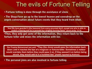 The evils of Fortune TellingThe evils of Fortune Telling
• Fortune telling is done through the assistance of JinnsFortune telling is done through the assistance of Jinns
• The Shaya’teen go up to the lowest heaven and eavesdrop on theThe Shaya’teen go up to the lowest heaven and eavesdrop on the
angels conversation about future events that they heard from Allah.angels conversation about future events that they heard from Allah.
•Thus, they only get some of the information, they return back to theThus, they only get some of the information, they return back to the
fortune teller and mixes the information with liesfortune teller and mixes the information with lies
• The personal jinns are also involved in fortune tellingThe personal jinns are also involved in fortune telling
“And We have guarded it (the heavens) from every accursed devil, except one who is able to
snatch a hearing and he is pursued by a brightly burning flame" (Surah Al-Hijr, 15:18)
Our Prophet Muhammad (sa) said: "They (the Jinns) would pass the information back
down until it reaches the lips of a magician or fortune-teller. Sometimes a meteor
would overtake them before they could pass it on. If they passed it on before being
struck, they would add to it a hundred lies" [Hadith reported by Bukhari]
 