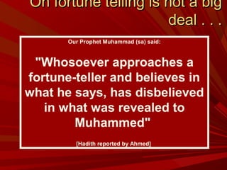 Oh fortune telling is not a bigOh fortune telling is not a big
deal . . .deal . . .
Our Prophet Muhammad (sa) said:
"Whosoever approaches a
fortune-teller and believes in
what he says, has disbelieved
in what was revealed to
Muhammed"
[Hadith reported by Ahmed]
 