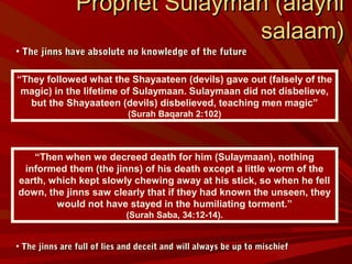 • The jinns have absolute no knowledge of the futureThe jinns have absolute no knowledge of the future
• The jinns are full of lies and deceit and will always be up to mischiefThe jinns are full of lies and deceit and will always be up to mischief
Prophet Sulayman (alayhiProphet Sulayman (alayhi
salaam)salaam)
“They followed what the Shayaateen (devils) gave out (falsely of the
magic) in the lifetime of Sulaymaan. Sulaymaan did not disbelieve,
but the Shayaateen (devils) disbelieved, teaching men magic”
(Surah Baqarah 2:102)
“Then when we decreed death for him (Sulaymaan), nothing
informed them (the jinns) of his death except a little worm of the
earth, which kept slowly chewing away at his stick, so when he fell
down, the jinns saw clearly that if they had known the unseen, they
would not have stayed in the humiliating torment.”
(Surah Saba, 34:12-14).
 