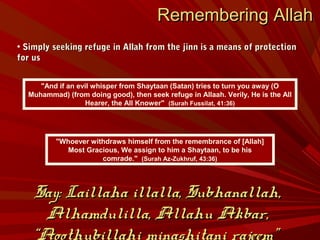 "Whoever withdraws himself from the remembrance of [Allah]
Most Gracious, We assign to him a Shaytaan, to be his
comrade." (Surah Az-Zukhruf, 43:36)
Remembering AllahRemembering Allah
• Simply seeking refuge in Allah from the jinn is a means of protectionSimply seeking refuge in Allah from the jinn is a means of protection
for usfor us
"And if an evil whisper from Shaytaan (Satan) tries to turn you away (O
Muhammad) (from doing good), then seek refuge in Allaah. Verily, He is the All
Hearer, the All Knower" (Surah Fussilat, 41:36)
Say: Laillaha illalla, Subhanallah,Say: Laillaha illalla, Subhanallah,
Alhamdulilla, Allahu Akbar,Alhamdulilla, Allahu Akbar,
“Aoothubillahi minashitani rajeem”
 
