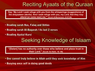 Reciting Ayaats of the QuraanReciting Ayaats of the Quraan
• Reading surah Nas, Falaq and IkhlasReading surah Nas, Falaq and Ikhlas
• Reading surah Al-Baqarah / its last 2 versesReading surah Al-Baqarah / its last 2 verses
• Reading Ayatul KursiReading Ayatul Kursi
• One cannot truly believe in Allah until they seek knowledge of HimOne cannot truly believe in Allah until they seek knowledge of Him
• Busying once self in doing good deeds
Say: 'My Lord! I seek refuge with you from the whisperings (suggestions) of
the shayaateen (devils). And I seek refuge with you, my Lord, lest they may
attend (or come near) me.'" (Surah Al-Mumenoon, 23:97-98)
Seeking Knowledge of IslaamSeeking Knowledge of Islaam
“[Satan] has no authority over those who believe and place trust in
their Lord." (Surah An-Nahl, 16: 99)
 